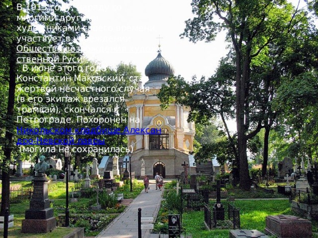 В 1915 году, наряду со многими другими художниками своего времени, участвует в учреждении  Общества возрождения художественной Руси . В июне этого года Константин Маковский, став жертвой несчастного случая (в его экипаж врезался трамвай), скончался в Петрограде. Похоронен на  Никольском кладбище Александро-Невской лавры  (могила не сохранилась) 