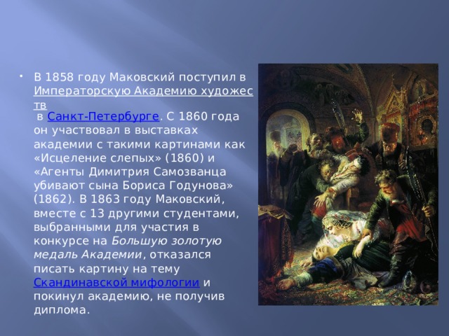 В 1858 году Маковский поступил в  Императорскую Академию художеств  в  Санкт-Петербурге . С 1860 года он участвовал в выставках академии с такими картинами как «Исцеление слепых» (1860) и «Агенты Димитрия Самозванца убивают сына Бориса Годунова» (1862). В 1863 году Маковский, вместе с 13 другими студентами, выбранными для участия в конкурсе на  Большую золотую медаль Академии , отказался писать картину на тему  Скандинавской мифологии  и покинул академию, не получив диплома. 
