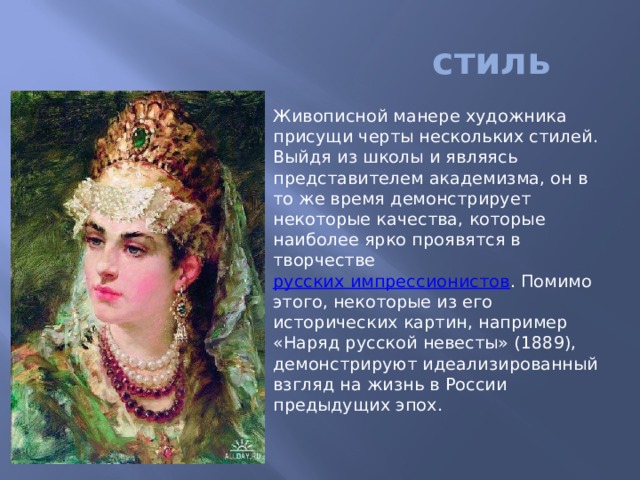  стиль Живописной манере художника присущи черты нескольких стилей. Выйдя из школы и являясь представителем академизма, он в то же время демонстрирует некоторые качества, которые наиболее ярко проявятся в творчестве  русских импрессионистов . Помимо этого, некоторые из его исторических картин, например «Наряд русской невесты» (1889), демонстрируют идеализированный взгляд на жизнь в России предыдущих эпох. 