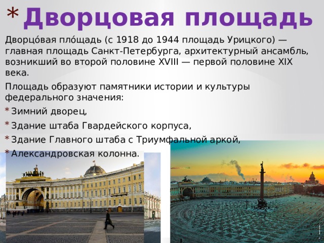 Дворцовая площадь Дворцо́вая пло́щадь (с 1918 до 1944 площадь Урицкого) — главная площадь Санкт-Петербурга, архитектурный ансамбль, возникший во второй половине XVIII — первой половине XIX века. Площадь образуют памятники истории и культуры федерального значения: Зимний дворец, Здание штаба Гвардейского корпуса, Здание Главного штаба с Триумфальной аркой, Александровская колонна. 