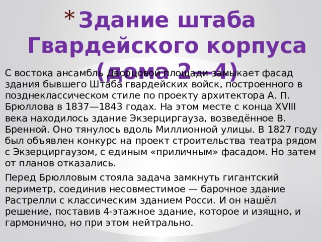 Здание штаба Гвардейского корпуса (дома 2—4) С востока ансамбль Дворцовой площади замыкает фасад здания бывшего Штаба гвардейских войск, построенного в позднеклассическом стиле по проекту архитектора А. П. Брюллова в 1837—1843 годах. На этом месте с конца ΧVΙΙΙ века находилось здание Экзерциргауза, возведённое В. Бренной. Оно тянулось вдоль Миллионной улицы. В 1827 году был объявлен конкурс на проект строительства театра рядом с Экзерциргаузом, с единым «приличным» фасадом. Но затем от планов отказались. Перед Брюлловым стояла задача замкнуть гигантский периметр, соединив несовместимое — барочное здание Растрелли с классическим зданием Росси. И он нашёл решение, поставив 4-этажное здание, которое и изящно, и гармонично, но при этом нейтрально. 