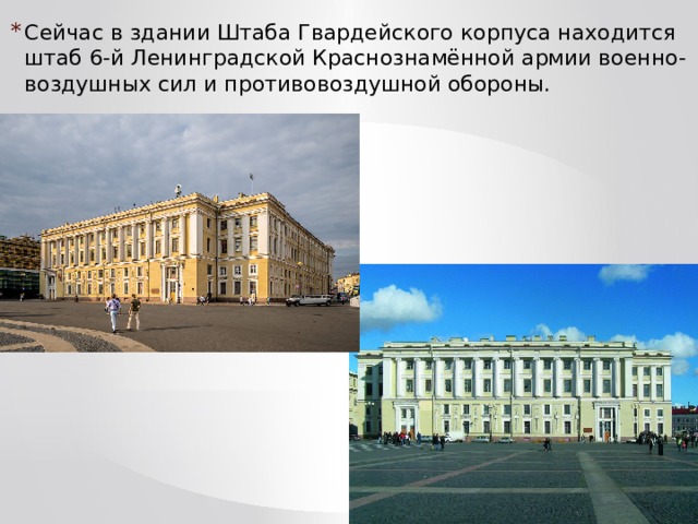 Сейчас в здании Штаба Гвардейского корпуса находится штаб 6-й Ленинградской Краснознамённой армии военно-воздушных сил и противовоздушной обороны. 