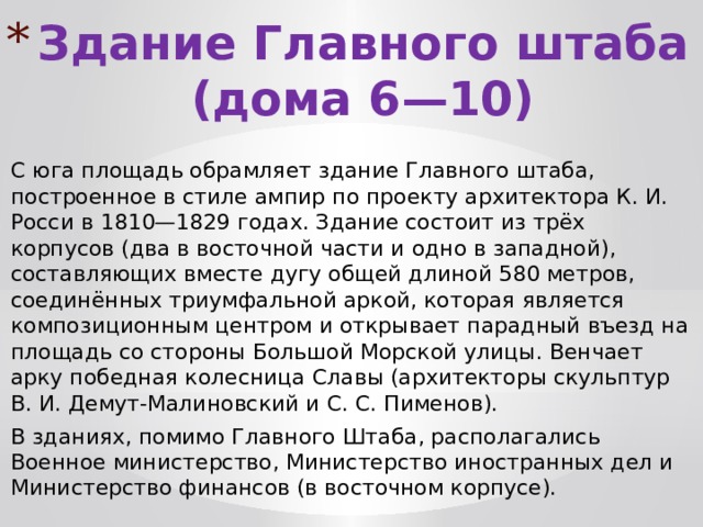 Здание Главного штаба (дома 6—10) С юга площадь обрамляет здание Главного штаба, построенное в стиле ампир по проекту архитектора К. И. Росси в 1810—1829 годах. Здание состоит из трёх корпусов (два в восточной части и одно в западной), составляющих вместе дугу общей длиной 580 метров, соединённых триумфальной аркой, которая является композиционным центром и открывает парадный въезд на площадь со стороны Большой Морской улицы. Венчает арку победная колесница Славы (архитекторы скульптур В. И. Демут-Малиновский и С. С. Пименов). В зданиях, помимо Главного Штаба, располагались Военное министерство, Министерство иностранных дел и Министерство финансов (в восточном корпусе). 
