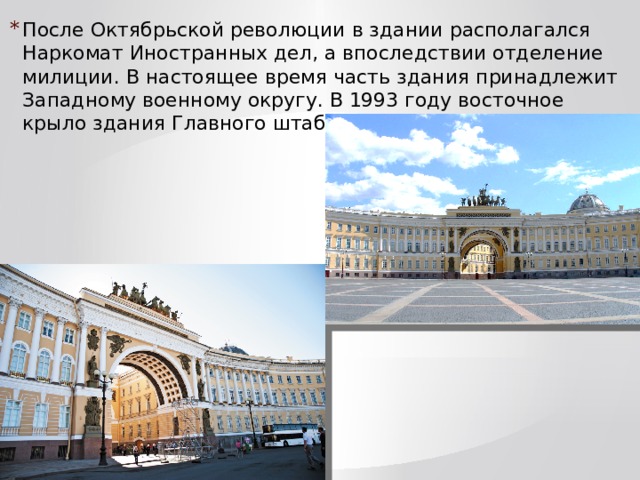 После Октябрьской революции в здании располагался Наркомат Иностранных дел, а впоследствии отделение милиции. В настоящее время часть здания принадлежит Западному военному округу. В 1993 году восточное крыло здания Главного штаба передано Эрмитажу. 