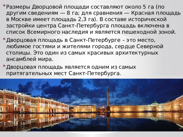 Размеры Дворцовой площади составляют около 5 га (по другим сведениям — 8 га; для сравнения — Красная площадь в Москве имеет площадь 2,3 га). В составе исторической застройки центра Санкт-Петербурга площадь включена в список Всемирного наследия и является пешеходной зоной. Дворцовая площадь в Санкт-Петербурге – это место, любимое гостями и жителями города, сердце Северной столицы. Это один из самых красивых архитектурных ансамблей мира. Дворцовая площадь является одним из самых притягательных мест Санкт-Петербурга. 