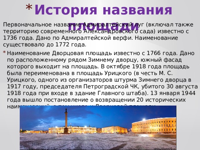 История названия площади Первоначальное название Адмиралтейский луг (включал также территорию современного Александровского сада) известно с 1736 года. Дано по Адмиралтейской верфи. Наименование существовало до 1772 года. Наименование Дворцовая площадь известно с 1766 года. Дано по расположенному рядом Зимнему дворцу, южный фасад которого выходит на площадь. В октябре 1918 года площадь была переименована в площадь Урицкого (в честь М. С. Урицкого, одного из организаторов штурма Зимнего дворца в 1917 году, председателя Петроградской ЧК, убитого 30 августа 1918 года при входе в здание Главного штаба). 13 января 1944 года вышло постановление о возвращении 20 исторических наименований, в том числе и Дворцовой площади. 