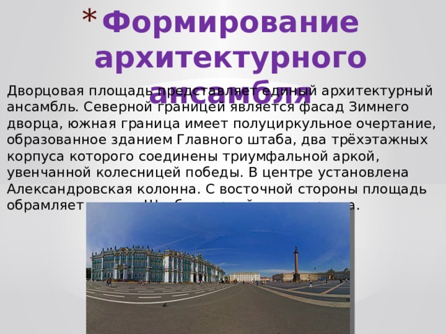 Формирование архитектурного ансамбля Дворцовая площадь представляет единый архитектурный ансамбль. Северной границей является фасад Зимнего дворца, южная граница имеет полуциркульное очертание, образованное зданием Главного штаба, два трёхэтажных корпуса которого соединены триумфальной аркой, увенчанной колесницей победы. В центре установлена Александровская колонна. С восточной стороны площадь обрамляет здание Штаба гвардейского корпуса. 