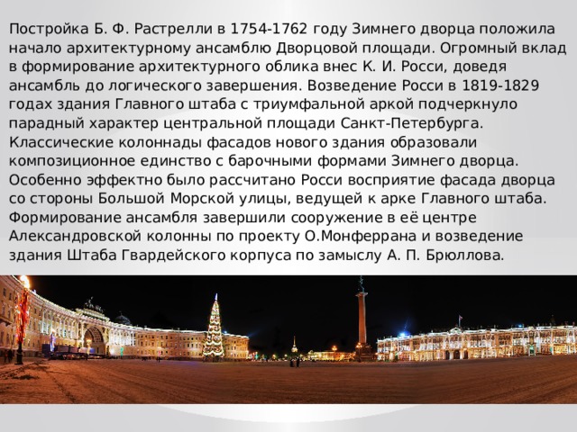 Постройка Б. Ф. Растрелли в 1754-1762 году Зимнего дворца положила начало архитектурному ансамблю Дворцовой площади. Огромный вклад в формирование архитектурного облика внес К. И. Росси, доведя ансамбль до логического завершения. Возведение Росси в 1819-1829 годах здания Главного штаба с триумфальной аркой подчеркнуло парадный характер центральной площади Санкт-Петербурга. Классические колоннады фасадов нового здания образовали композиционное единство с барочными формами Зимнего дворца. Особенно эффектно было рассчитано Росси восприятие фасада дворца со стороны Большой Морской улицы, ведущей к арке Главного штаба. Формирование ансамбля завершили сооружение в её центре Александровской колонны по проекту О.Монферрана и возведение здания Штаба Гвардейского корпуса по замыслу А. П. Брюллова. 