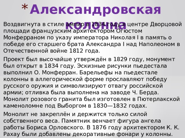 Александровская колонна Воздвигнута в стиле ампир в 1834 году в центре Дворцовой площади французским архитектором Огюстом Монферраном по указу императора Николая I в память о победе его старшего брата Александра I над Наполеоном в Отечественной войне 1812 года. Проект был высочайше утверждён в 1829 году, монумент был открыт в 1834 году. Эскизные рисунки пьедестала выполнил О. Монферран. Барельефы на пьедестале колонны в аллегорической форме прославляют победу русского оружия и символизируют отвагу российской армии; отливка была выполнена на заводе Ч. Берда. Монолит розового гранита был изготовлен в Пютерлакской каменоломне под Выборгом в 1830—1832 годах. Монолит не закреплён и держится только силой собственного веса. Памятник венчает фигура ангела работы Бориса Орловского. В 1876 году архитектором К. К. Рахау были добавлены декоративные фонари у колонны. 
