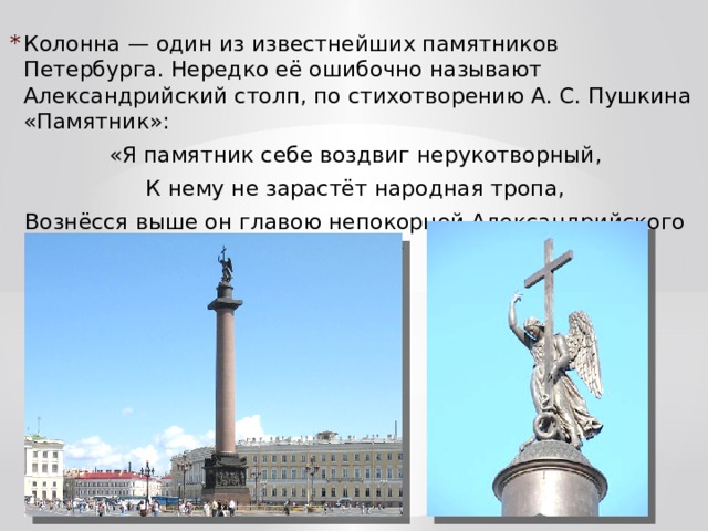 Колонна — один из известнейших памятников Петербурга. Нередко её ошибочно называют Александрийский столп, по стихотворению А. С. Пушкина «Памятник»: «Я памятник себе воздвиг нерукотворный, К нему не зарастёт народная тропа, Вознёсся выше он главою непокорной Александрийского столпа.» 