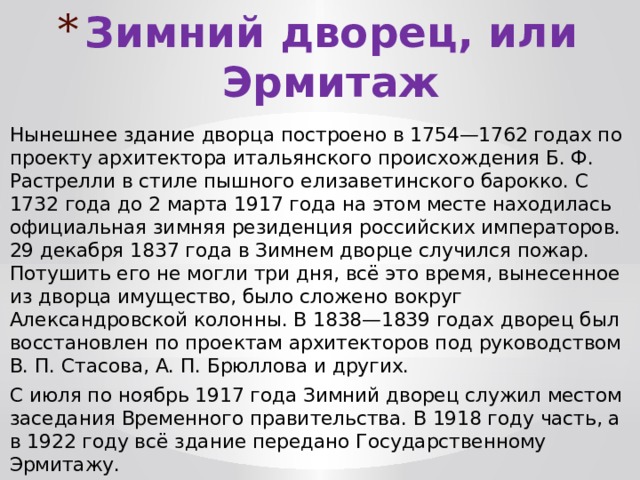 Зимний дворец, или Эрмитаж Нынешнее здание дворца построено в 1754—1762 годах по проекту архитектора итальянского происхождения Б. Ф. Растрелли в стиле пышного елизаветинского барокко. С 1732 года до 2 марта 1917 года на этом месте находилась официальная зимняя резиденция российских императоров. 29 декабря 1837 года в Зимнем дворце случился пожар. Потушить его не могли три дня, всё это время, вынесенное из дворца имущество, было сложено вокруг Александровской колонны. В 1838—1839 годах дворец был восстановлен по проектам архитекторов под руководством В. П. Стасова, А. П. Брюллова и других. С июля по ноябрь 1917 года Зимний дворец служил местом заседания Временного правительства. В 1918 году часть, а в 1922 году всё здание передано Государственному Эрмитажу. 