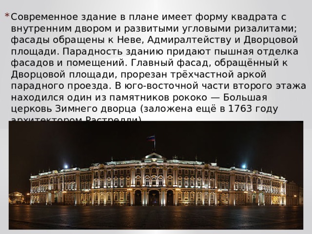 Современное здание в плане имеет форму квадрата с внутренним двором и развитыми угловыми ризалитами; фасады обращены к Неве, Адмиралтейству и Дворцовой площади. Парадность зданию придают пышная отделка фасадов и помещений. Главный фасад, обращённый к Дворцовой площади, прорезан трёхчастной аркой парадного проезда. В юго-восточной части второго этажа находился один из памятников рококо — Большая церковь Зимнего дворца (заложена ещё в 1763 году архитектором Растрелли). 