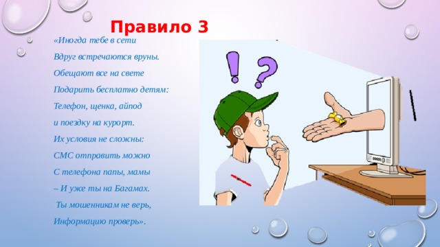 Правило 3 «Иногда тебе в сети Вдруг встречаются вруны. Обещают все на свете Подарить бесплатно детям: Телефон, щенка, айпод и поездку на курорт. Их условия не сложны: СМС отправить можно С телефона папы, мамы – И уже ты на Багамах.  Ты мошенникам не верь, Информацию проверь». 