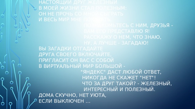 Настоящий друг железный  В моей жизни стал полезным:  Он не прочь со мной сыграть  И весь мир мне показать.  Познакомьтесь с ним, друзья -  Вам его представлю я!  Расскажу о нем, что знаю,  Ну, а лучше - загадаю!  Вы загадки отгадайте  Друга своего включайте,  Пригласит он вас с собой  В виртуальный мир большой -  