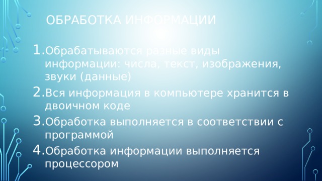 Обработка информации Обрабатываются разные виды информации: числа, текст, изображения, звуки (данные) Вся информация в компьютере хранится в двоичном коде Обработка выполняется в соответствии с программой Обработка информации выполняется процессором 