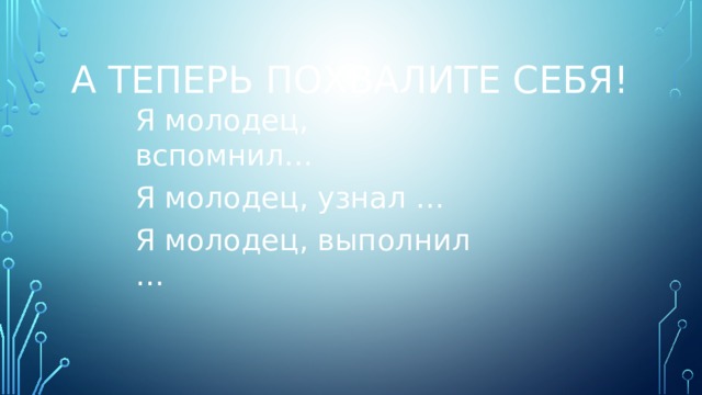 А теперь похвалите себя! Я молодец, вспомнил… Я молодец, узнал … Я молодец, выполнил … 