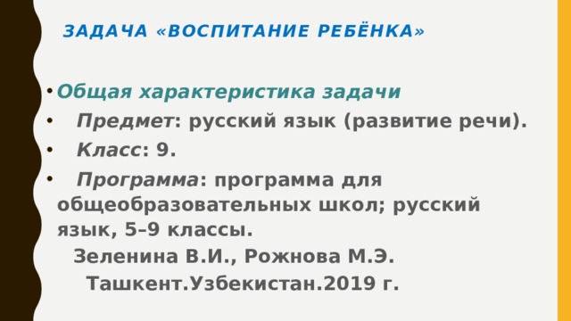 Задача «Воспитание ребёнка»   Общая характеристика задачи  Предмет : русский язык (развитие речи).  Класс : 9.  Программа : программа для общеобразовательных школ; русский язык, 5–9 классы.  Зеленина В.И., Рожнова М.Э.  Ташкент.Узбекистан.2019 г.