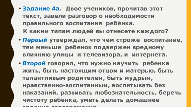 Задание 4а . Двое учеников, прочитав этот текст, завели разговор о необходимости правильного воспитания ребёнка.  К каким типам людей вы отнесете каждого? Первый  утверждал, что чем строже воспитание, тем меньше ребенок подвержен вредному влиянию улицы и телевизора, и интернета. Второй говорил, что нужно научить ребенка жить, быть настоящим отцом и матерью, быть талантливым родителем, быть мудрым, нравственно-воспитанным, воспитывать без наказаний, развивать любознательность, беречь чистоту ребенка, уметь делать домашнее задание своевременно.