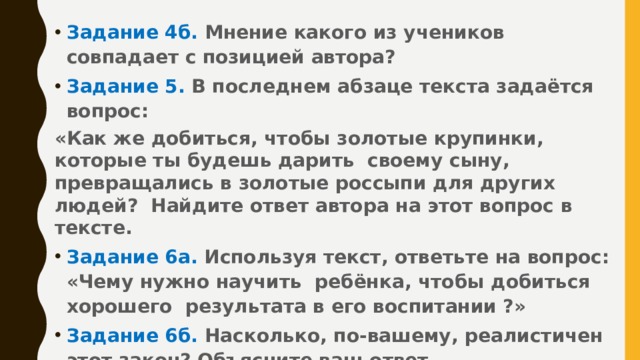 Задание 4б. Мнение какого из учеников совпадает с позицией автора? Задание 5. В последнем абзаце текста задаётся вопрос: «Как же добиться, чтобы золотые крупинки, которые ты будешь дарить своему сыну, превращались в золотые россыпи для других людей? Найдите ответ автора на этот вопрос в тексте. Задание 6а. Используя текст, ответьте на вопрос: «Чему нужно научить ребёнка, чтобы добиться хорошего результата в его воспитании ?» Задание 6б. Насколько, по-вашему, реалистичен этот закон? Объясните ваш ответ