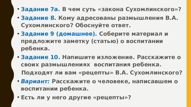 Задание 7а. В чем суть «закона Сухомлинского»? Задание 8 . Кому адресованы размышления В.А. Сухомлинского? Обоснуйте ответ. Задание 9 (домашнее). Соберите материал и предложите заметку (статью) о воспитании ребенка. Задание 10. Напишите изложение. Расскажите о своих размышлениях воспитания ребенка.  Подходят ли вам «рецепты» В.А. Сухомлинского? Вариант:  Расскажите о человеке, написавшем о воспитании ребенка. Есть ли у него другие «рецепты»?