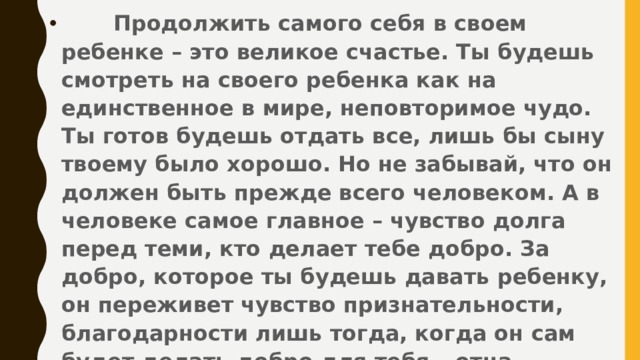 Продолжить самого себя в своем ребенке – это великое счастье. Ты будешь смотреть на своего ребенка как на единственное в мире, неповторимое чудо. Ты готов будешь отдать все, лишь бы сыну твоему было хорошо. Но не забывай, что он должен быть прежде всего человеком. А в человеке самое главное – чувство долга перед теми, кто делает тебе добро. За добро, которое ты будешь давать ребенку, он переживет чувство признательности, благодарности лишь тогда, когда он сам будет делать добро для тебя – отца, матери, вообще для людей старших поколений.