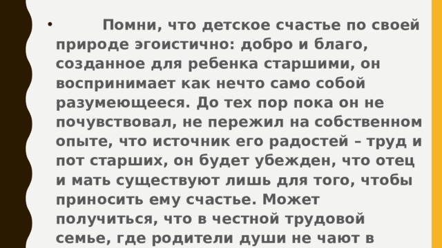 Помни, что детское счастье по своей природе эгоистично: добро и благо, созданное для ребенка старшими, он воспринимает как нечто само собой разумеющееся. До тех пор пока он не почувствовал, не пережил на собственном опыте, что источник его радостей – труд и пот старших, он будет убежден, что отец и мать существуют лишь для того, чтобы приносить ему счастье. Может получиться, что в честной трудовой семье, где родители души не чают в детях, отдавая им все силы своего сердца, дети вырастут бессердечными эгоистами.
