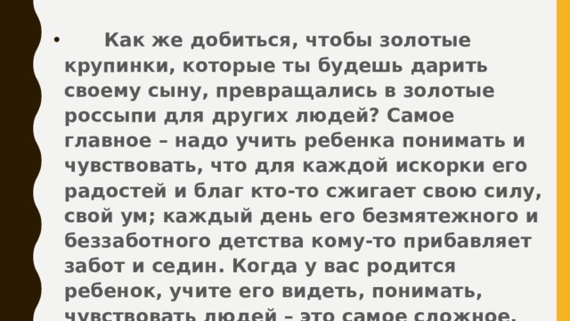 Как же добиться, чтобы золотые крупинки, которые ты будешь дарить своему сыну, превращались в золотые россыпи для других людей? Самое главное – надо учить ребенка понимать и чувствовать, что для каждой искорки его радостей и благ кто-то сжигает свою силу, свой ум; каждый день его безмятежного и беззаботного детства кому-то прибавляет забот и седин. Когда у вас родится ребенок, учите его видеть, понимать, чувствовать людей – это самое сложное.