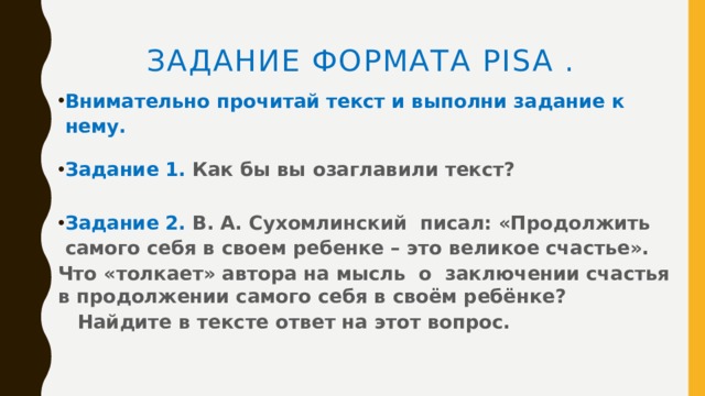 Задание формата PISA .     Внимательно прочитай текст и выполни задание к нему.     Задание 1. Как бы вы озаглавили текст?  Задание 2. В. А. Сухомлинский писал: «Продолжить самого себя в своем ребенке – это великое счастье». Что «толкает» автора на мысль о заключении счастья в продолжении самого себя в своём ребёнке?  Найдите в тексте ответ на этот вопрос.