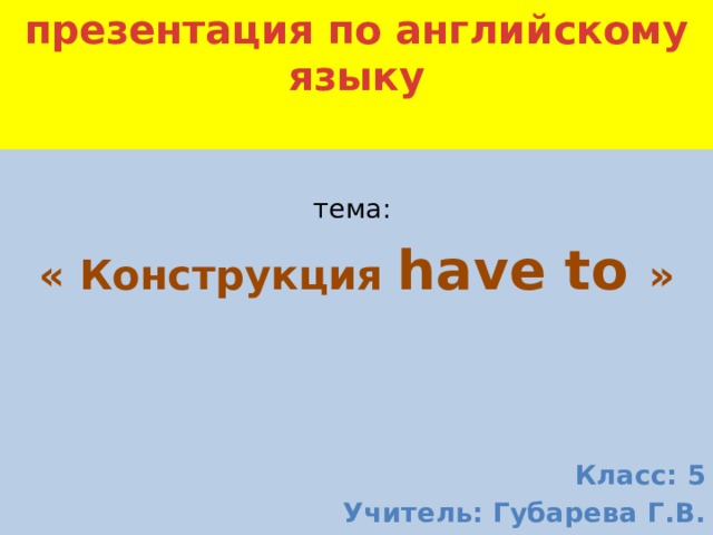 презентация по английскому языку   тема: « Конструкция  have to  »     Класс: 5 Учитель: Губарева Г.В. 