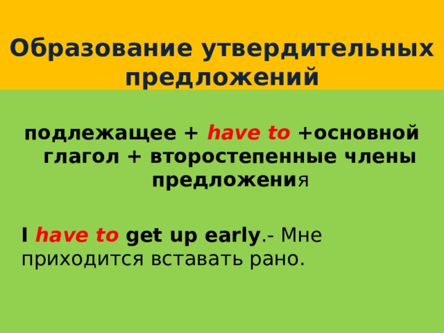  Образование утвердительных предложений  подлежащее + have to  +основной глагол + второстепенные члены предложени я  I have to get up early .- Мне приходится вставать рано. 