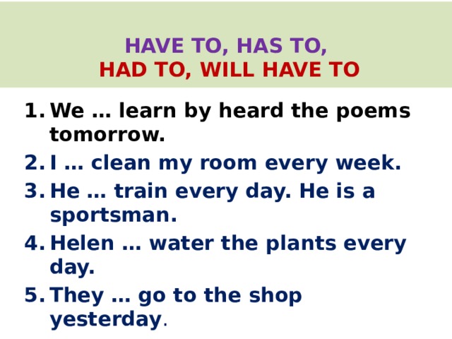   HAVE TO, HAS TO,   HAD TO, WILL HAVE TO   We … learn by heard the poems tomorrow. I … clean my room every week. He … train every day. He is a sportsman. Helen … water the plants every day. They … go to the shop yesterday . 