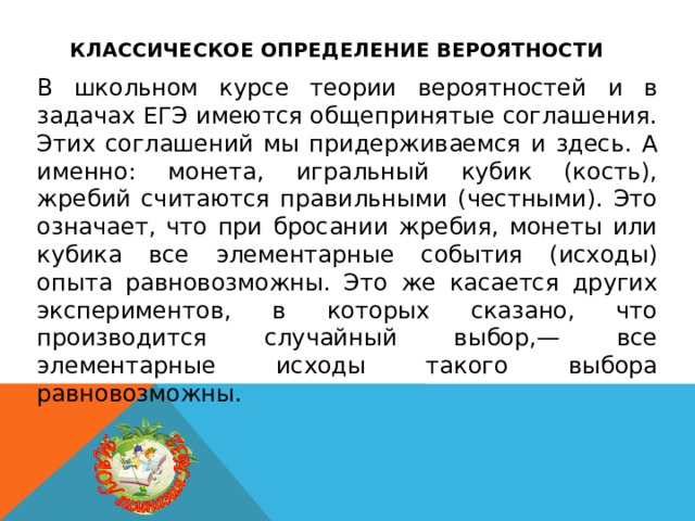 Классическое определение вероятности В школьном курсе теории вероятностей и в задачах ЕГЭ имеются общепринятые соглашения. Этих соглашений мы придерживаемся и здесь. А именно: монета, игральный кубик (кость), жребий считаются правильными (честными). Это означает, что при бросании жребия, монеты или кубика все элементарные события (исходы) опыта равновозможны. Это же касается других экспериментов, в которых сказано, что производится случайный выбор,— все элементарные исходы такого выбора равновозможны. 