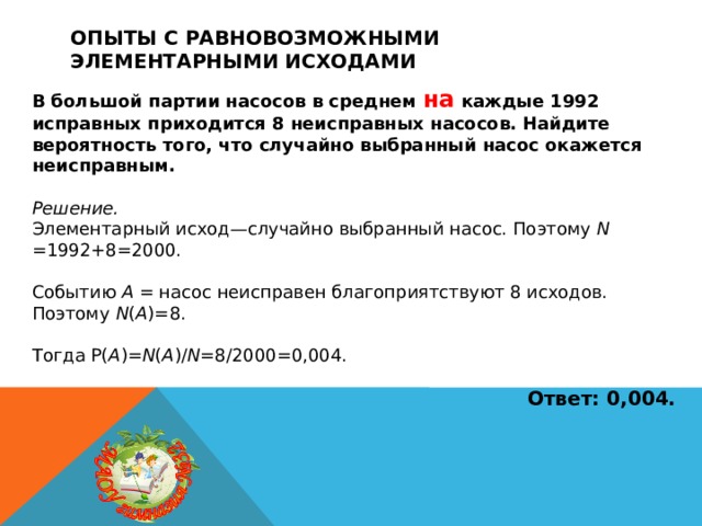 Опыты с равновозможными элементарными исходами В большой партии насосов в среднем на каждые 1992 исправных приходится 8 неисправных насосов. Найдите вероятность того, что случайно выбранный насос окажется неисправным.  Решение. Элементарный исход—случайно выбранный насос. Поэтому N =1992+8=2000. Событию A = насос неисправен благоприятствуют 8 исходов. Поэтому N ( A )=8. Тогда P( A )= N ( A )/ N =8/2000=0,004.  Ответ: 0,004.  