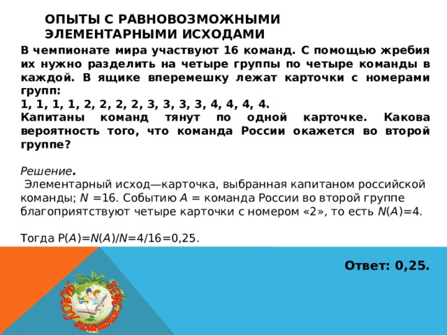Опыты с равновозможными элементарными исходами В чемпионате мира участвуют 16 команд. С помощью жребия их нужно разделить на четыре группы по четыре команды в каждой. В ящике вперемешку лежат карточки с номерами групп: 1, 1, 1, 1, 2, 2, 2, 2, 3, 3, 3, 3, 4, 4, 4, 4. Капитаны команд тянут по одной карточке. Какова вероятность того, что команда России окажется во второй группе?  Решение .  Элементарный исход—карточка, выбранная капитаном российской команды; N =16. Событию A = команда России во второй группе благоприятствуют четыре карточки с номером «2», то есть N ( A )=4. Тогда P( A )= N ( A )/ N =4/16=0,25.  Ответ: 0,25. 