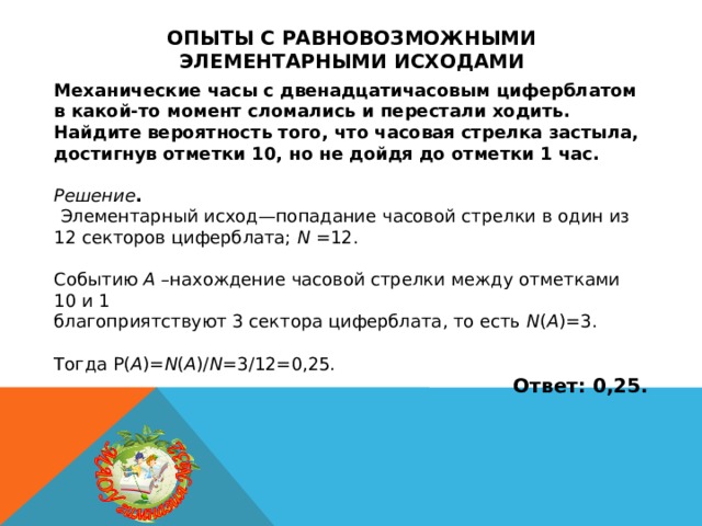 Опыты с равновозможными элементарными исходами Механические часы с двенадцатичасовым циферблатом в какой-то момент сломались и перестали ходить. Найдите вероятность того, что часовая стрелка застыла, достигнув отметки 10, но не дойдя до отметки 1 час.   Решение .  Элементарный исход—попадание часовой стрелки в один из 12 секторов циферблата; N =12. Событию A –нахождение часовой стрелки между отметками 10 и 1 благоприятствуют 3 сектора циферблата, то есть N ( A )=3. Тогда P( A )= N ( A )/ N =3/12=0,25. Ответ: 0,25. 