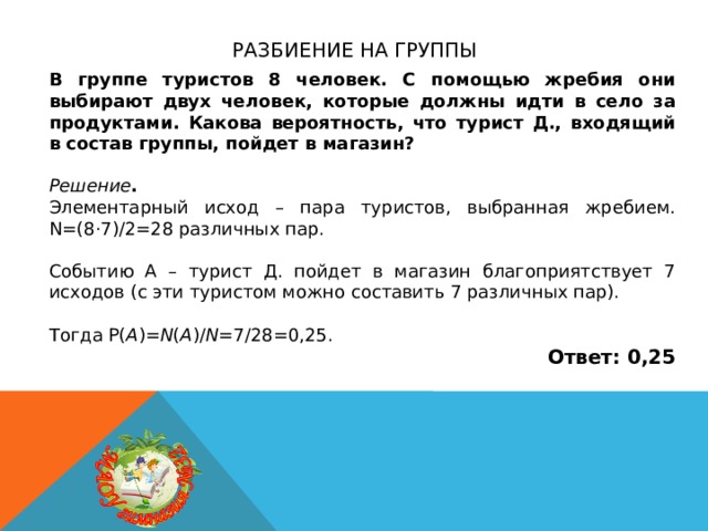 Разбиение на группы В группе туристов 8 человек. С помощью жребия они выбирают двух человек, которые должны идти в село за продуктами. Какова вероятность, что турист Д., входящий в состав группы, пойдет в магазин?  Решение . Элементарный исход – пара туристов, выбранная жребием. N=(8·7)/2=28 различных пар. Событию А – турист Д. пойдет в магазин благоприятствует 7 исходов (с эти туристом можно составить 7 различных пар). Тогда P( A )= N ( A )/ N =7/28=0,25. Ответ: 0,25 