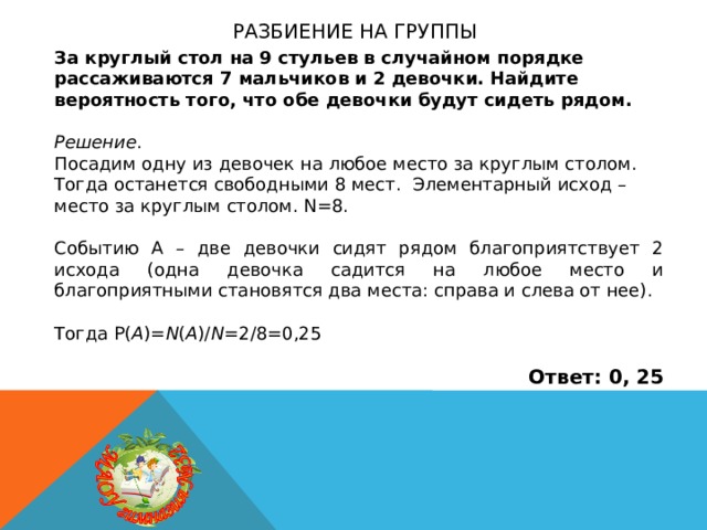 Разбиение на группы За круглый стол на 9 стульев в случайном порядке рассаживаются 7 мальчиков и 2 девочки. Найдите вероятность того, что обе девочки будут сидеть рядом. Решение . Посадим одну из девочек на любое место за круглым столом. Тогда останется свободными 8 мест. Элементарный исход – место за круглым столом. N=8. Событию А – две девочки сидят рядом благоприятствует 2 исхода (одна девочка садится на любое место и благоприятными становятся два места: справа и слева от нее). Тогда P( A )= N ( A )/ N =2/8=0,25 Ответ: 0, 25 
