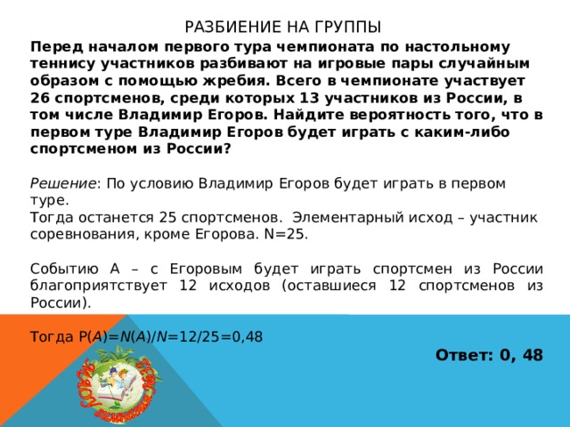 Разбиение на группы Перед началом первого тура чемпионата по настольному теннису участников разбивают на игровые пары случайным образом с помощью жребия. Всего в чемпионате участвует 26 спортсменов, среди которых 13 участников из России, в том числе Владимир Егоров. Найдите вероятность того, что в первом туре Владимир Егоров будет играть с каким-либо спортсменом из России?  Решение : По условию Владимир Егоров будет играть в первом туре. Тогда останется 25 спортсменов. Элементарный исход – участник соревнования, кроме Егорова. N=25. Событию А – с Егоровым будет играть спортсмен из России благоприятствует 12 исходов (оставшиеся 12 спортсменов из России). Тогда P( A )= N ( A )/ N =12/25=0,48 Ответ: 0, 48 