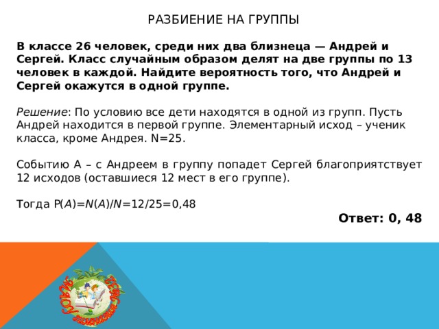 Разбиение на группы В классе 26 человек, среди них два близнеца — Андрей и Сергей. Класс случайным образом делят на две группы по 13 человек в каждой. Найдите вероятность того, что Андрей и Сергей окажутся в одной группе.  Решение : По условию все дети находятся в одной из групп. Пусть Андрей находится в первой группе. Элементарный исход – ученик класса, кроме Андрея. N=25. Событию А – с Андреем в группу попадет Сергей благоприятствует 12 исходов (оставшиеся 12 мест в его группе). Тогда P( A )= N ( A )/ N =12/25=0,48 Ответ: 0, 48 