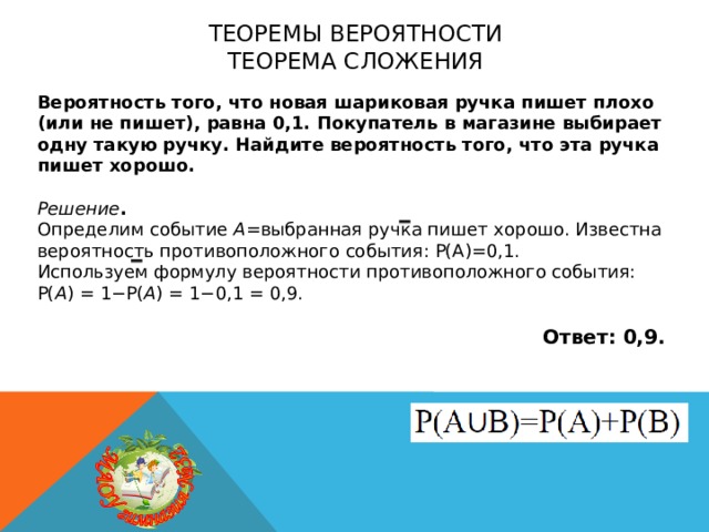 Теоремы вероятности  теорема сложения Вероятность того, что новая шариковая ручка пишет плохо (или не пишет), равна 0,1. Покупатель в магазине выбирает одну такую ручку. Найдите вероятность того, что эта ручка пишет хорошо.  Решение . Определим событие A =выбранная ручка пишет хорошо. Известна вероятность противоположного события: Р(А)=0,1. Используем формулу вероятности противоположного события: P( A ) = 1−P( A ) = 1−0,1 = 0,9.  Ответ: 0,9. 
