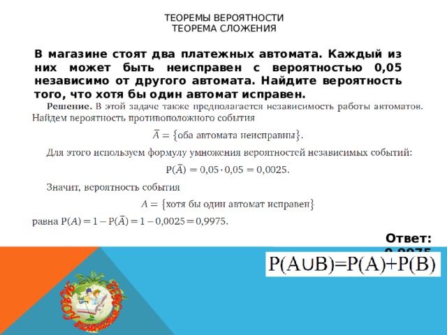 Теоремы вероятности  теорема сложения В магазине стоят два платежных автомата. Каждый из них может быть неисправен с вероятностью 0,05 независимо от другого автомата. Найдите вероятность того, что хотя бы один автомат исправен. Ответ: 0,9975 