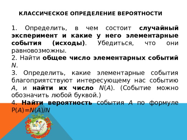 Классическое определение вероятности 1. Определить, в чем состоит случайный эксперимент и какие у него элементарные события (исходы) . Убедиться, что они равновозможны. 2. Найти общее число элементарных событий N . 3. Определить, какие элементарные события благоприятствуют интересующему нас событию A , и найти их число N ( A ). (Событие можно обозначить любой буквой.) 4. Найти вероятность события A по формуле P( A )= N ( A )/ N 