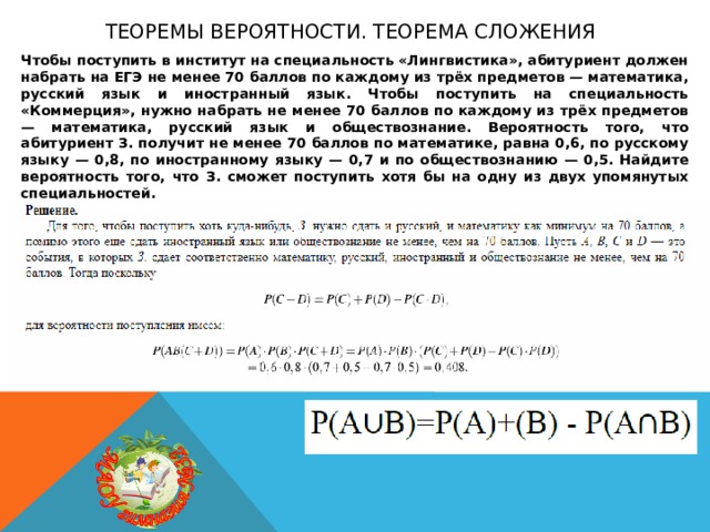 Теоремы вероятности. теорема сложения Чтобы поступить в институт на специальность «Лингвистика», абитуриент должен набрать на ЕГЭ не менее 70 баллов по каждому из трёх предметов — математика, русский язык и иностранный язык. Чтобы поступить на специальность «Коммерция», нужно набрать не менее 70 баллов по каждому из трёх предметов — математика, русский язык и обществознание. Вероятность того, что абитуриент З. получит не менее 70 баллов по математике, равна 0,6, по русскому языку — 0,8, по иностранному языку — 0,7 и по обществознанию — 0,5. Найдите вероятность того, что З. сможет поступить хотя бы на одну из двух упомянутых специальностей. 