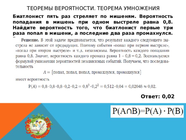 Теоремы вероятности. теорема умножения Биатлонист пять раз стреляет по мишеням. Вероятность попадания в мишень при одном выстреле равна 0,8. Найдите вероятность того, что биатлонист первые три раза попал в мишени, а последние два раза промахнулся. Результат округлите до сотых. Ответ: 0,02 