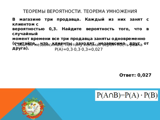 Теоремы вероятности. теорема умножения В магазине три продавца. Каждый из них занят с клиентом с вероятностью 0,3. Найдите вероятность того, что в случайный момент времени все три продавца заняты одновременно (считайте, что клиенты заходят независимо друг от друга). События независимые, поэтому искомая вероятность равна Р(А)=0,3·0,3·0,3=0,027 Ответ: 0,027 