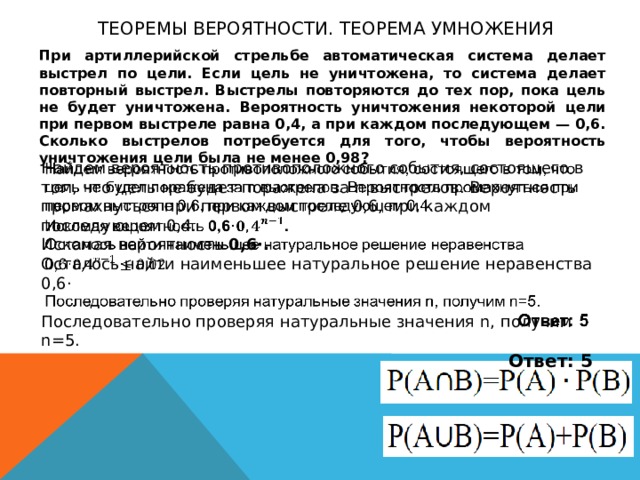 Теоремы вероятности. теорема умножения При артиллерийской стрельбе автоматическая система делает выстрел по цели. Если цель не уничтожена, то система делает повторный выстрел. Выстрелы повторяются до тех пор, пока цель не будет уничтожена. Вероятность уничтожения некоторой цели при первом выстреле равна 0,4, а при каждом последующем — 0,6. Сколько выстрелов потребуется для того, чтобы вероятность уничтожения цели была не менее 0,98? Найдем вероятность противоположного события, состоящего в том, что цель не будет поражена за n выстрелов. Вероятность промахнуться при первом выстреле 0,6, при каждом последующем 0,4.   Искомая вероятность 0,6·. Осталось найти наименьшее натуральное решение неравенства 0,6· Последовательно проверяя натуральные значения n, получим n=5. Ответ: 5 