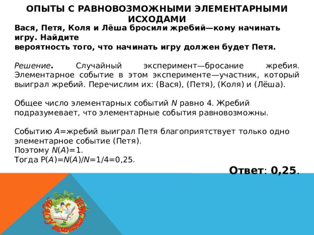 Опыты с равновозможными элементарными исходами Вася, Петя, Коля и Лёша бросили жребий—кому начинать игру. Найдите вероятность того, что начинать игру должен будет Петя.  Решение . Случайный эксперимент—бросание жребия. Элементарное событие в этом эксперименте—участник, который выиграл жребий. Перечислим их: (Вася), (Петя), (Коля) и (Лёша). Общее число элементарных событий N равно 4. Жребий подразумевает, что элементарные события равновозможны. Событию A =жребий выиграл Петя благоприятствует только одно элементарное событие (Петя). Поэтому N ( A )=1. Тогда P( A )= N ( A )/ N =1/4=0,25. Ответ : 0,25 . 