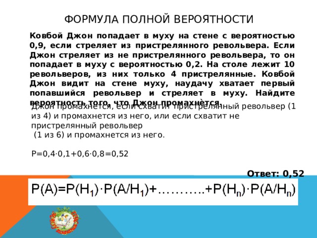 Формула полной вероятности Ковбой Джон попадает в муху на стене с вероятностью 0,9, если стреляет из пристрелянного револьвера. Если Джон стреляет из не пристрелянного револьвера, то он попадает в муху с вероятностью 0,2. На столе лежит 10 револьверов, из них только 4 пристрелянные. Ковбой Джон видит на стене муху, наудачу хватает первый попавшийся револьвер и стреляет в муху. Найдите вероятность того, что Джон промахнѐтся. Джон промахнется, если схватит пристрелянный револьвер (1 из 4) и промахнется из него, или если схватит не пристрелянный револьвер  (1 из 6) и промахнется из него. Р=0,4·0,1+0,6·0,8=0,52 Ответ: 0,52 