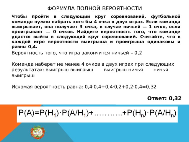Формула полной вероятности Чтобы пройти в следующий круг соревнований, футбольной команде нужно набрать хотя бы 4 очка в двух играх. Если команда выигрывает, она получает 3 очка, в случае ничьей — 1 очко, если проигрывает — 0 очков. Найдите вероятность того, что команде удастся выйти в следующий круг соревнований. Считайте, что в каждой игре вероятности выигрыша и проигрыша одинаковы и равны 0,4. Вероятность того, что игра закончится ничьей – 0,2 Команда наберет не менее 4 очков в двух играх при следующих результатах: выигрыш выигрыш выигрыш ничья ничья выигрыш Искомая вероятность равна: 0,4·0,4+0,4·0,2+0,2·0,4=0,32 Ответ: 0,32 
