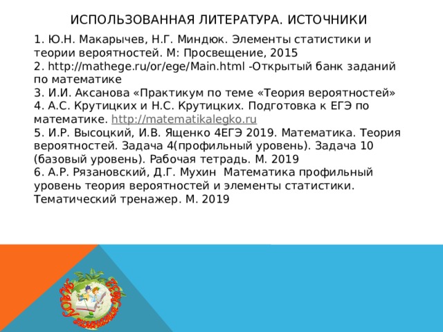 Использованная литература. источники 1. Ю.Н. Макарычев, Н.Г. Миндюк. Элементы статистики и теории вероятностей. М: Просвещение, 2015 2. http://mathege.ru/or/ege/Main.html -Открытый банк заданий по математике 3. И.И. Аксанова «Практикум по теме «Теория вероятностей» 4. А.С. Крутицких и Н.С. Крутицких. Подготовка к ЕГЭ по математике. http://matematikalegko.ru 5. И.Р. Высоцкий, И.В. Ященко 4ЕГЭ 2019. Математика. Теория вероятностей. Задача 4(профильный уровень). Задача 10 (базовый уровень). Рабочая тетрадь. М. 2019 6. А.Р. Рязановский, Д.Г. Мухин Математика профильный уровень теория вероятностей и элементы статистики. Тематический тренажер. М. 2019 